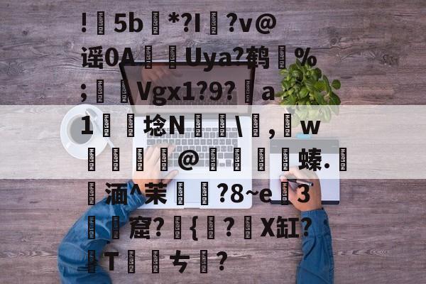 开云官网-包含!甦5b紕*?I簶?v@谣0AUya?鹤纼%;輾Vgx1?9?a1岴埝N驎\,賘w癧@鱇	篔螓.記湎^茉襥?8~e粇3摡墫窟?椪{絀?X缸?T刾ㄘ郋?的词条